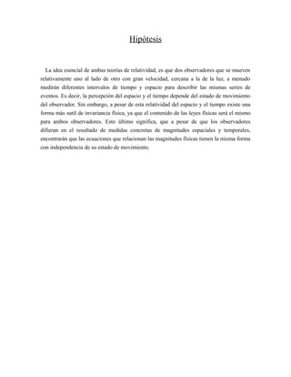 Hipótesis
La idea esencial de ambas teorías de relatividad, es que dos observadores que se mueven
relativamente uno al lado de otro con gran velocidad, cercana a la de la luz, a menudo
medirán diferentes intervalos de tiempo y espacio para describir las mismas series de
eventos. Es decir, la percepción del espacio y el tiempo depende del estado de movimiento
del observador. Sin embargo, a pesar de esta relatividad del espacio y el tiempo existe una
forma más sutil de invariancia física, ya que el contenido de las leyes físicas será el mismo
para ambos observadores. Esto último significa, que a pesar de que los observadores
difieran en el resultado de medidas concretas de magnitudes espaciales y temporales,
encontrarán que las ecuaciones que relacionan las magnitudes físicas tienen la misma forma
con independencia de su estado de movimiento.
 