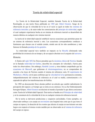 Teoría de relatividad especial
La Teoría de la Relatividad Especial, también llamada Teoría de la Relatividad
Restringida, es una teoría física publicada en 1905 por Albert Einstein. Surge de la
observación de que la velocidad de la luz en el vacío es igual en todos los sistemas de
referencia inerciales y de sacar todas las consecuencias del principio de relatividad, según
el cual cualquier experiencia hecha en un sistema de referencia inercial se desarrollará de
manera idéntica en cualquier otro sistema inercial.
La teoría de la relatividad especial estableció nuevas ecuaciones que permitían pasar de
un sistema de referencia inercial a otro. Las ecuaciones correspondientes conducen a
fenómenos que chocan con el sentido común, siendo uno de los más asombrosos y más
famosos la llamada paradoja de los gemelos.
La relatividad especial tuvo también un impacto en la filosofía eliminando toda
posibilidad de existencia de un tiempo y de un espacio absoluto en el conjunto del universo.
Historia:
A finales del siglo XIX los físicos pensaban que la mecánica clásica de Newton, basada
en la llamada relatividad de Galileo, describía los conceptos de velocidad y fuerza para
todos los observadores. Sin embargo, Hendrik Lorentz y otros habían comprobado que las
ecuaciones de Maxwell, que gobiernan el electromagnetismo, no se comportaban de
acuerdo a las leyes de Newton cuando el sistema de referencia varía. El experimento de
Michelson y Morley sirvió para confirmar que la velocidad de la luz permanecía constante,
independientemente del sistema de referencia en el cual se medía, contrariamente a lo
esperado de aplicar las transformaciones de Galileo.
En 1905 un desconocido físico alemán publicó un artículo que cambió radicalmente la
percepción del espacio y el tiempo que se tenía en ese entonces. En su Zur Elektrodynamik
bewegter Körper, Albert Einstein revolucionó al mundo al postular lo que ahora conocemos
como Teoría de la Relatividad Especial. Ésta teoría se basaba en el Principio de relatividad
y en la constancia de la velocidad de la luz en cualquier sistema de referencia inercial.
De la teoría se derivaron predicciones y surgieron curiosidades. Como ejemplos, un
observador atribuye a un cuerpo en movimiento una longitud más corta que la que tiene el
cuerpo en reposo y la duración de los eventos que afecten al cuerpo en movimiento son más
largos con respecto al mismo evento medido por un observador en el sistema de referencia
del cuerpo en reposo.
 