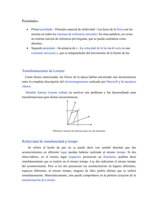 Postulados:
• Primer postulado - Principio especial de relatividad - Las leyes de la física son las
mismas en todos los sistemas de referencia inerciales. En otras palabras, no existe
un sistema inercial de referencia privilegiado, que se pueda considerar como
absoluto.
• Segundo postulado - Invariancia de c - La velocidad de la luz en el vacío es una
constante universal, c, que es independiente del movimiento de la fuente de luz.
Transformaciones de Lorentz
Como hemos mencionado, los físicos de la época habían encontrado una inconsistencia
entre la completa descripción del electromagnetismo realizado por Maxwell y la mecánica
clásica.
Hendrik Antoon Lorentz trabajó en resolver este problema y fue desarrollando unas
transformaciones para dichas inconsistencias.
Diferentes sistemas de referencia para un solo fenómeno
Relatividad de simultaneidad y tiempo
Se refiere al hecho de que no se puede decir con sentido absoluto que dos
acontecimientos en diferente lugar puedan haberse realizado al mismo tiempo. Si dos
observadores, en el mismo lugar (espacio), presencian un fenómeno, podrían decir
simultáneamente que se realizó en el mismo tiempo. Los dos indicarían el mismo tiempo
del acontecimiento. Pero si los dos presencian ese acontecimiento en lugares diferentes,
espacios diferentes, al mismo tiempo, ninguno de ellos podría afirmar que se realizó
simultáneamente. Matemáticamente, esto puede comprobarse en la primera ecuación de la
transformación de Lorentz:
 