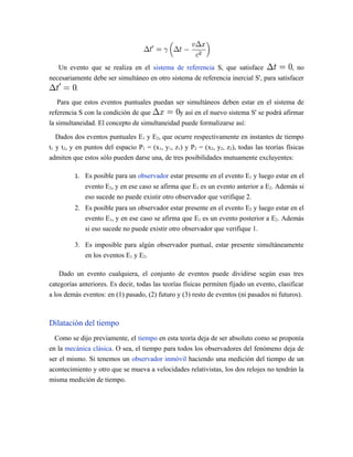 Un evento que se realiza en el sistema de referencia S, que satisface , no
necesariamente debe ser simultáneo en otro sistema de referencia inercial S', para satisfacer
.
Para que estos eventos puntuales puedan ser simultáneos deben estar en el sistema de
referencia S con la condición de que y así en el nuevo sistema S' se podrá afirmar
la simultaneidad. El concepto de simultaneidad puede formalizarse así:
Dados dos eventos puntuales E1 y E2, que ocurre respectivamente en instantes de tiempo
t1 y t2, y en puntos del espacio P1 = (x1, y1, z1) y P2 = (x2, y2, z2), todas las teorías físicas
admiten que estos sólo pueden darse una, de tres posibilidades mutuamente excluyentes:
1. Es posible para un observador estar presente en el evento E1 y luego estar en el
evento E2, y en ese caso se afirma que E1 es un evento anterior a E2. Además si
eso sucede no puede existir otro observador que verifique 2.
2. Es posible para un observador estar presente en el evento E2 y luego estar en el
evento E1, y en ese caso se afirma que E1 es un evento posterior a E2. Además
si eso sucede no puede existir otro observador que verifique 1.
3. Es imposible para algún observador puntual, estar presente simultáneamente
en los eventos E1 y E2.
Dado un evento cualquiera, el conjunto de eventos puede dividirse según esas tres
categorías anteriores. Es decir, todas las teorías físicas permiten fijado un evento, clasificar
a los demás eventos: en (1) pasado, (2) futuro y (3) resto de eventos (ni pasados ni futuros).
Dilatación del tiempo
Como se dijo previamente, el tiempo en esta teoría deja de ser absoluto como se proponía
en la mecánica clásica. O sea, el tiempo para todos los observadores del fenómeno deja de
ser el mismo. Si tenemos un observador inmóvil haciendo una medición del tiempo de un
acontecimiento y otro que se mueva a velocidades relativistas, los dos relojes no tendrán la
misma medición de tiempo.
 