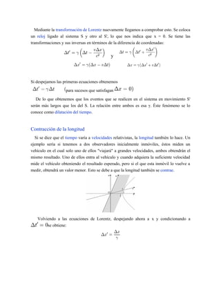 Mediante la transformación de Lorentz nuevamente llegamos a comprobar esto. Se coloca
un reloj ligado al sistema S y otro al S', lo que nos indica que x = 0. Se tiene las
transformaciones y sus inversas en términos de la diferencia de coordenadas:
y
Si despejamos las primeras ecuaciones obtenemos
para sucesos que satisfagan
De lo que obtenemos que los eventos que se realicen en el sistema en movimiento S'
serán más largos que los del S. La relación entre ambos es esa γ. Éste fenómeno se lo
conoce como dilatación del tiempo.
Contracción de la longitud
Si se dice que el tiempo varía a velocidades relativistas, la longitud también lo hace. Un
ejemplo sería si tenemos a dos observadores inicialmente inmóviles, éstos miden un
vehículo en el cual solo uno de ellos "viajará" a grandes velocidades, ambos obtendrán el
mismo resultado. Uno de ellos entra al vehículo y cuando adquiera la suficiente velocidad
mide el vehículo obteniendo el resultado esperado, pero si el que esta inmóvil lo vuelve a
medir, obtendrá un valor menor. Esto se debe a que la longitud también se contrae.
Volviendo a las ecuaciones de Lorentz, despejando ahora a x y condicionando a
se obtiene:
 