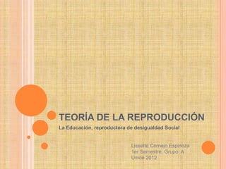 TEORÍA DE LA REPRODUCCIÓN
La Educación, reproductora de desigualdad Social


                            Lissette Cornejo Espinoza
                            1er Semestre, Grupo: A
                            Umce 2012
 
