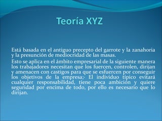 Está basada en el antiguo precepto del garrote y la zanahoria
y la presunción de mediocridad de las masas.
Esto se aplica en el ámbito empresarial de la siguiente manera
los trabajadores necesitan que los fuercen, controlen, dirijan
y amenacen con castigos para que se esfuercen por conseguir
los objetivos de la empresa;· El individuo típico evitará
cualquier responsabilidad, tiene poca ambición y quiere
seguridad por encima de todo, por ello es necesario que lo
dirijan.
 