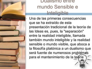 Dualismo entre
mundo Sensible e
Inteligible
•

Una de las primeras consecuencias
que se ha extraído de esta
presentación tradicional de la teoría de
las Ideas es, pues, la "separación"
entre la realidad inteligible, llamada
también mundo inteligible y la realidad
sensible o mundo visible, que aboca a
la filosofía platónica a un dualismo que
será fuente de numerosos problemas
para el mantenimiento de la teoría

 