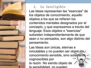 1. Lo Inteligible
•

•

Las Ideas representan las "esencias" de
los objetos de conocimiento, aquello
objetos a los que se refieren los
contenidos mentales designados por el
concepto, y que expresamos a través del
lenguaje. Esos objetos o "esencias"
subsisten independientemente de que
sean o no pensados, son algo distinto del
pensamiento.
Las Ideas son únicas, eternas e
inmutables y no pueden ser objeto de
conocimiento sensible, sino solamente
cognoscibles por
la razón. No siendo objeto de

 