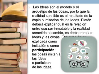 •

Las Ideas son el modelo o el
arquetipo de las cosas, por lo que la
realidad sensible es el resultado de la
copia o imitación de las Ideas. Platón
deberá explicar cuál es la relación
entre ese ser inmutable y la realidad
sometida al cambio, es decir entre las
Ideas y las cosas. Esa relación es
explicada como
imitación o como
participación:
las cosas imitan a
las Ideas,
o participan
de las Ideas.

 