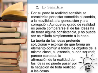 2. Lo Sensible
•

•

Por su parte la realidad sensible se
caracteriza por estar sometida al cambio,
a la movilidad, a la generación y a la
corrupción. Aunque su grado de realidad
no pueda compararse al de las Ideas ha
de tener alguna consistencia, y no puede
ser asimilado simplemente a la nada.
La teoría de las Ideas pretende
solucionar y explicar de qué forma un
elemento común a todos los objetos de la
misma clase, su esencia, puede ser real;
parece claro que la
afirmación de la realidad de
las Ideas no puede pasar por
la negación de toda realidad
a las cosas.

 