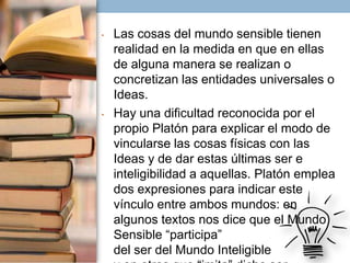 •

•

Las cosas del mundo sensible tienen
realidad en la medida en que en ellas
de alguna manera se realizan o
concretizan las entidades universales o
Ideas.
Hay una dificultad reconocida por el
propio Platón para explicar el modo de
vincularse las cosas físicas con las
Ideas y de dar estas últimas ser e
inteligibilidad a aquellas. Platón emplea
dos expresiones para indicar este
vínculo entre ambos mundos: en
algunos textos nos dice que el Mundo
Sensible “participa”
del ser del Mundo Inteligible

 