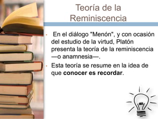 Teoría de la
Reminiscencia
•

•

En el diálogo "Menón", y con ocasión
del estudio de la virtud, Platón
presenta la teoría de la reminiscencia
―o anamnesia―.
Esta teoría se resume en la idea de
que conocer es recordar.

 