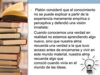 •

-

Platón consideró que el conocimiento
no se puede explicar a partir de la
experiencia meramente empírica o
perceptiva y defendió una visión
innatista:
Cuando conocemos una verdad en
realidad no estamos aprendiendo algo
nuevo, sino que nuestra alma
recuerda una verdad a la que tuvo
acceso antes de encarnarse y vivir en
este mundo material, nuestra alma
recuerda algo que
conoció cuando vivía en el
mundo de las Ideas.

 