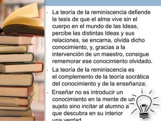 La teoría de la reminiscencia defiende
la tesis de que el alma vive sin el
cuerpo en el mundo de las Ideas,
percibe las distintas Ideas y sus
relaciones, se encarna, olvida dicho
conocimiento, y, gracias a la
intervención de un maestro, consigue
rememorar ese conocimiento olvidado.
• La teoría de la reminiscencia es
el complemento de la teoría socrática
del conocimiento y de la enseñanza:
- Enseñar no es introducir un
conocimiento en la mente de un
sujeto sino incitar al alumno a
que descubra en su interior
•

 