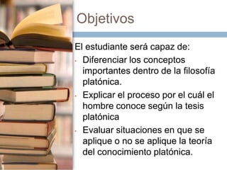 Objetivos
El estudiante será capaz de:
• Diferenciar los conceptos
importantes dentro de la filosofía
platónica.
• Explicar el proceso por el cuál el
hombre conoce según la tesis
platónica
• Evaluar situaciones en que se
aplique o no se aplique la teoría
del conocimiento platónica.

 