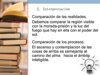 2. Interpretación
•
-

•
-

Comparación de las realidades.
Debemos comparar la región visible
con la morada-prisión y la luz del
fuego que hay en ella con el poder del
sol.
Comparación de los procesos.
El ascenso y contemplación de las
cosas de arriba es semejante al
camino del alma hacia el ámbito
inteligible.

 