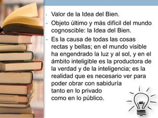 Valor de la Idea del Bien.
- Objeto último y más difícil del mundo
cognoscible: la Idea del Bien.
- Es la causa de todas las cosas
rectas y bellas; en el mundo visible
ha engendrado la luz y al sol, y en el
ámbito inteligible es la productora de
la verdad y de la inteligencia; es la
realidad que es necesario ver para
poder obrar con sabiduría
tanto en lo privado
como en lo público.
•

 
