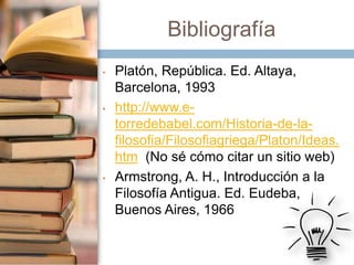 Bibliografía
•

•

•

Platón, República. Ed. Altaya,
Barcelona, 1993
http://www.etorredebabel.com/Historia-de-lafilosofia/Filosofiagriega/Platon/Ideas.
htm (No sé cómo citar un sitio web)
Armstrong, A. H., Introducción a la
Filosofía Antigua. Ed. Eudeba,
Buenos Aires, 1966

 