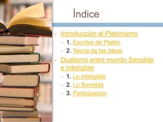 Índice
•

Introducción al Platonismo
•
•

•

1. Escritos de Platón
2. Teoría de las Ideas

Dualismo entre mundo Sensible
e Inteligible
•
•
•

1. Lo inteligible
2. Lo Sensible
3. Participación

 