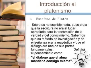 Introducción al
platonismo
1. Escritos de Platón
•

•

Sócrates no escribió nada, pues creía
que la escritura no era el lugar
apropiado para la transmisión de la
verdad y del conocimiento. Sabemos
que su método de investigación y de
enseñanza era la mayéutica y que el
diálogo era una de sus partes
fundamentales.
Definirá
el pensamiento como
"el diálogo que el alma
mantiene consigo misma".

 