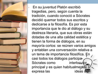 •

En su juventud Platón escribió
tragedias, pero, según cuenta la
tradición, cuando conoció a Sócrates
decidió quemar todos sus escritos y
dedicarse a la filosofía. Es por esta
importancia que le dio al diálogo y su
destreza literaria, que sus obras están
dotadas de una alta calidad estética y
tienen la forma de diálogos, en su
mayoría cortos: se reúnen varios amigos
y entablan una conversación relativa a
un tema de importancia filosófica. En
casi todos los diálogos participa
Sócrates como
interlocutor
principal y es quien habitualmente
expresa las
ideas del

 