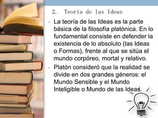 2. Teoría de las Ideas
•

•

La teoría de las Ideas es la parte
básica de la filosofía platónica. En lo
fundamental consiste en defender la
existencia de lo absoluto (las Ideas
o Formas), frente al que se sitúa el
mundo corpóreo, mortal y relativo.
Platón consideró que la realidad se
divide en dos grandes géneros: el
Mundo Sensible y el Mundo
Inteligible o Mundo de las Ideas.

 