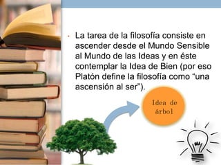 •

La tarea de la filosofía consiste en
ascender desde el Mundo Sensible
al Mundo de las Ideas y en éste
contemplar la Idea de Bien (por eso
Platón define la filosofía como “una
ascensión al ser”).
Idea de
árbol

 