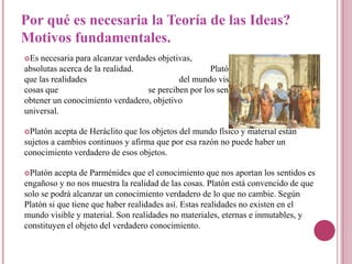 Por qué es necesaria la Teoría de las Ideas?
Motivos fundamentales.
Es  necesaria para alcanzar verdades objetivas,               universales y
absolutas acerca de la realidad.                     Platón esta convencido de
que las realidades                          del mundo visible y material, de las
cosas que                          se perciben por los sentidos, es imposible
obtener un conocimiento verdadero, objetivo                              y
universal.

Platón  acepta de Heráclito que los objetos del mundo físico y material están
sujetos a cambios continuos y afirma que por esa razón no puede haber un
conocimiento verdadero de esos objetos.

Platón  acepta de Parménides que el conocimiento que nos aportan los sentidos es
engañoso y no nos muestra la realidad de las cosas. Platón está convencido de que
solo se podrá alcanzar un conocimiento verdadero de lo que no cambie. Según
Platón si que tiene que haber realidades así. Estas realidades no existen en el
mundo visible y material. Son realidades no materiales, eternas e inmutables, y
constituyen el objeto del verdadero conocimiento.
 