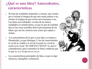 ¿Qué es una Idea? Antecedentes,
     características           .


●    Se trata de realidades materiales y eternas, que existen
     por si misma al margen de que una mente piense o no,
     incluso al margen de que exista seres humanos o no.
     Las ideas son realidades: se trata de las únicas
     realidades en sentido pleno, ya que lo que de realidad
     hay en las cosas sensibles deriva precisamente de las
     Ideas, que son las esencias esas cosas que copian o
     imitan.
●     Los antecedentes de lo que es una idea, se remota a
     Parménides, ya que distingue 2 vías de conocimiento:
     la vía de la verdad y la vía de la razón La vía de la
     razón es la vía de “EL SER ES Y NO ES” lo cual es
     contradictorio, pues contradice la firma verdad de que
     lo que es, es y lo que no es, no es.
●    Las características principales de Idea, es que es algo
     abstracto, intangible e inmaterial.
 