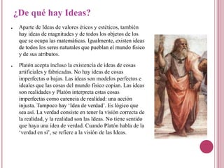 ¿De qué hay Ideas?
●    Aparte de Ideas de valores éticos y estéticos, también
     hay ideas de magnitudes y de todos los objetos de los
     que se ocupa las matemáticas. Igualmente, existen ideas
     de todos los seres naturales que pueblan el mundo físico
     y de sus atributos.
●    Platón acepta incluso la existencia de ideas de cosas
     artificiales y fabricadas. No hay ideas de cosas
     imperfectas o bajas. Las ideas son modelos perfectos e
     ideales que las cosas del mundo físico copian. Las ideas
     son realidades y Platón interpreta estas cosas
     imperfectas como carencia de realidad: una acción
     injusta. Tampoco hay „Idea de verdad‟. Es lógico que
     sea así. La verdad consiste en tener la visión correcta de
     la realidad, y la realidad son las Ideas. No tiene sentido
     que haya una idea de verdad. Cuando Platón habla de la
     „verdad en sí‟, se refiere a la visión de las Ideas.
 