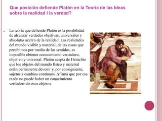 Que posición defiende Platón en la Teoría de las Ideas
    sobre la realidad i la verdad?


●   La teoría que defiende Platón es la posibilidad
    de alcanzar verdades objetivas, universales y
    absolutas acerca de la realidad. Las realidades
    del mundo visible y material, de las cosas que
    percibimos por medio de los sentidos, es
    imposible obtener conocimiento verdadero,
    objetivo y universal. Platón acepta de Heráclito
    que los objetos del mundo físico y material
    están permanente devenir y, por consiguiente,
    sujetos a cambios continuos. Afirma que por esa
    razón no puede haber un conocimiento
    verdadero de esos objetos.
 