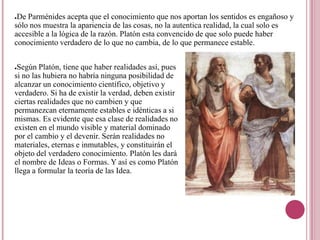 ●De Parménides acepta que el conocimiento que nos aportan los sentidos es engañoso y
sólo nos muestra la apariencia de las cosas, no la autentica realidad, la cual solo es
accesible a la lógica de la razón. Platón esta convencido de que solo puede haber
conocimiento verdadero de lo que no cambia, de lo que permanece estable.


●Según Platón, tiene que haber realidades así, pues
si no las hubiera no habría ninguna posibilidad de
alcanzar un conocimiento científico, objetivo y
verdadero. Si ha de existir la verdad, deben existir
ciertas realidades que no cambien y que
permanezcan eternamente estables e idénticas a si
mismas. Es evidente que esa clase de realidades no
existen en el mundo visible y material dominado
por el cambio y el devenir. Serán realidades no
materiales, eternas e inmutables, y constituirán el
objeto del verdadero conocimiento. Platón les dará
el nombre de Ideas o Formas. Y así es como Platón
llega a formular la teoría de las Idea.
 