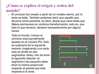 ¿Cómo se explica el origen y orden del
mundo?
 ●   El universo fue creado a partir de un modelo eterno, por lo
     tanto es bello. También podemos decir que aquello que
     deviene continuamente, es decir, desde que nace hasta que
     fallece permanece en continua transformación; esto es, que
     todo lo que deviene, deviene necesariamente por alguna
     causa.
     Todo el mundo, incluso el
     universo está parcialmente
     basado en el número Phi. Esto
     se explicaría de la siguiente
     manera: imaginando una recta,
     esta se divide en dos
     segmentos; éstos, han de tener
     la siguiente relación: el
     segmento más pequeño debe
     tener la misma proporción
     respecto al grande que éste
     respecto a la recta.
 