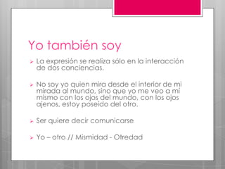 Yo también soy
   La expresión se realiza sólo en la interacción
    de dos conciencias.

   No soy yo quien mira desde el interior de mi
    mirada al mundo, sino que yo me veo a mí
    mismo con los ojos del mundo, con los ojos
    ajenos, estoy poseído del otro.

   Ser quiere decir comunicarse

   Yo – otro // Mismidad - Otredad
 