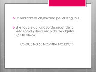  La   realidad es objetivada por el lenguaje.

 El lenguaje da las coordenadas de la
  vida social y llena esa vida de objetos
  significativos.

       LO QUE NO SE NOMBRA NO EXISTE
 