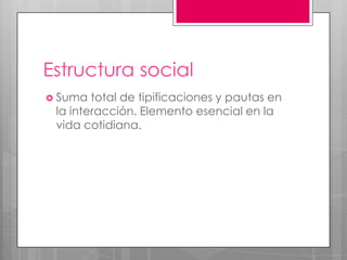 Estructura social
 Suma  total de tipificaciones y pautas en
 la interacción. Elemento esencial en la
 vida cotidiana.
 