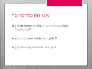 Yo también soy
 ¿Esla conciencia una construcción
 individual?

 ¿Para   quién existe el sujeto?

 ¿Quién   soy cuando soy yo?
 