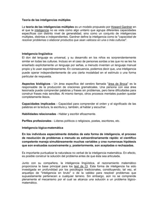 Teoría de las inteligencias múltiples

La teoría de las inteligencias múltiples es un modelo propuesto por Howard Gardner en
el que la inteligencia no es vista como algo unitario que agrupa diferentes capacidades
específicas con distinto nivel de generalidad, sino como un conjunto de inteligencias
múltiples, distintas e independientes. Gardner define la inteligencia como la "capacidad de
resolver problemas o elaborar productos que sean valiosos en una o más culturas".



Inteligencia lingüística
El don del lenguaje es universal, y su desarrollo en los niños es sorprendentemente
similar en todas las culturas. Incluso en el caso de personas sordas a las que no se les ha
enseñado explícitamente un lenguaje por señas, a menudo inventan un lenguaje manual
propio y lo usan espontáneamente. En consecuencia, podemos decir que, una inteligencia
puede operar independientemente de una cierta modalidad en el estímulo o una forma
particular de respuesta.

Aspectos biológicos - Un área específica del cerebro llamada "área de Broca" es la
responsable de la producción de oraciones gramaticales. Una persona con esa área
lesionada puede comprender palabras y frases sin problemas, pero tiene dificultades para
construir frases más sencillas. Al mismo tiempo, otros procesos mentales pueden quedar
completamente ilesos.

Capacidades implicadas - Capacidad para comprender el orden y el significado de las
palabras en la lectura, la escritura y, también, al hablar y escuchar.

Habilidades relacionadas - Hablar y escribir eficazmente.

Perfiles profesionales - Líderes políticos o religiosos, poetas, escritores, etc.

Inteligencia lógica-matemática

En los individuos especialmente dotados de esta forma de inteligencia, el proceso
de resolución de problemas a menudo es extraordinariamente rápido: el científico
competente maneja simultáneamente muchas variables y crea numerosas hipótesis
que son evaluadas sucesivamente y, posteriormente, son aceptadas o rechazadas.

Es importante puntualizar la naturaleza no verbal de la inteligencia matemática. En efecto,
es posible construir la solución del problema antes de que ésta sea articulada.

Junto con su compañera, la inteligencia lingüística, el razonamiento matemático
proporciona la base principal para los test de CI. Esta forma de inteligencia ha sido
investigada en profundidad por los psicólogos tradicionales, constituyendo, tal vez, el
arquetipo de "inteligencia en bruto" o de la validez para resolver problemas que
supuestamente pertenecen a cualquier terreno. Sin embargo, aún no se comprende
plenamente el mecanismo por el cual se alcanza una solución a un problema lógico-
matemático.
 