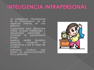 La inteligencia intrapersonal
es el conocimiento de los
aspectos internos de una
persona.
 Capacidad para plantearse
metas, evaluar habilidades y
desventajas
personales
y
controlar
el
pensamiento
propio.
 Meditar,
exhibir
disciplina
personal,
conservar
la
compostura y dar lo mejor de
sí mismo.
 Individuos
maduros
que
tienen un autoconocimiento
rico y profundo.


 