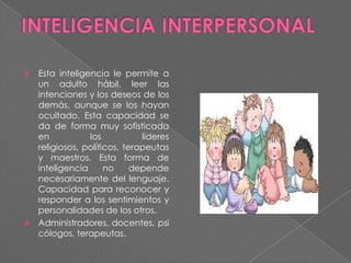 Esta inteligencia le permite a
un adulto hábil, leer las
intenciones y los deseos de los
demás, aunque se los hayan
ocultado. Esta capacidad se
da de forma muy sofisticada
en
los
líderes
religiosos, políticos, terapeutas
y maestros. Esta forma de
inteligencia
no
depende
necesariamente del lenguaje.
Capacidad para reconocer y
responder a los sentimientos y
personalidades de los otros.
 Administradores, docentes, psi
cólogos, terapeutas.


 