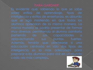 PARA GARDNER
Es evidente que, sabiendo lo que se sabe
sobre estilos de aprendizaje, tipos de
inteligencia y estilos de enseñanza, es absurdo
que se siga insistiendo en que todos los
alumnos aprendan de la misma manera. La
misma materia se podría presentar de formas
muy diversas, permitiendo al alumno asimilarla
partiendo
de
sus
capacidades
y
aprovechando
sus
puntos
fuertes.
Además, tendría que plantearse si una
educación centrada en sólo dos tipos de
inteligencia es la más adecuada para
preparar a los alumnos para vivir en un mundo
cada vez más complejo.

 