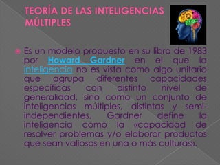 

Es un modelo propuesto en su libro de 1983
por Howard Gardner en el que la
inteligencia no es vista como algo unitario
que agrupa diferentes capacidades
específicas
con
distinto
nivel
de
generalidad, sino como un conjunto de
inteligencias múltiples, distintas y semiindependientes.
Gardner
define
la
inteligencia como la «capacidad de
resolver problemas y/o elaborar productos
que sean valiosos en una o más culturas».

 