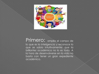 Primero:

amplía el campo de
lo que es la inteligencia y reconoce lo
que se sabía intuitivamente: que la
brillantez académica no lo es todo. A
la hora de desenvolverse en la vida no
basta con tener un gran expediente
académico.

 