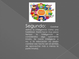Segundo:

Gardner
define la inteligencia como una
habilidad. Hasta hace muy poco
tiempo
la
inteligencia
se
consideraba
algo
solamente
innato. Se nacía inteligente o
no, y la educación no podía
cambiar ese hecho (en el sentido
de aprovechar más o menos la
parte innata).

 