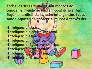 Todos los seres humanos son capaces de
conocer el mundo de nueve modos diferentes.
Según el análisis de las ocho inteligencias todos
somos capaces de conocer el mundo a través de:
•Inteligencia musical.
•Inteligencia cinética-corporal.
•Inteligencia espacial.
•Inteligencia lingüística.
•Inteligencia lógica-matemática.
•Inteligencia intrapersonal.
•Inteligencia interpersonal.
•Inteligencia naturalista.
 