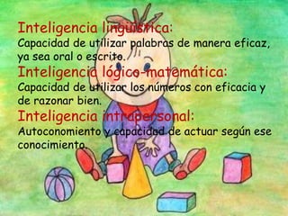 Inteligencia lingüística:
Capacidad de utilizar palabras de manera eficaz,
ya sea oral o escrito.
Inteligencia lógico-matemática:
Capacidad de utilizar los números con eficacia y
de razonar bien.
Inteligencia intrapersonal:
Autoconomiento y capacidad de actuar según ese
conocimiento.
 