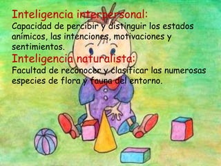 Inteligencia interpersonal:
Capacidad de percibir y distinguir los estados
anímicos, las intenciones, motivaciones y
sentimientos.
Inteligencia naturalista:
Facultad de reconocer y clasificar las numerosas
especies de flora y fauna del entorno.
 