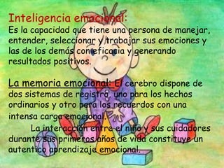 Inteligencia emocional:
Es la capacidad que tiene una persona de manejar,
entender, seleccionar y trabajar sus emociones y
las de los demás con eficacia y generando
resultados positivos.
La memoria emocional: El cerebro dispone de
dos sistemas de registro, uno para los hechos
ordinarios y otro para los recuerdos con una
intensa carga emocional.
La interacción entre el niño y sus cuidadores
durante sus primeros años de vida constituye un
autentico aprendizaje emocional.
 