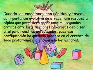 Cuando las emociones son rápidas y toscas:
La importancia evolutiva de ofrecer una respuesta
rápida que permitiera ganar unos milisegundos
críticos ante las situaciones peligrosas debió ser
vital para nuestros antepasados, pues esa
configuración ha quedado impresa en el cerebro de
todo protomamífero, incluyendo los humanos.
 