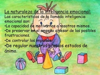 La naturaleza de la inteligencia emocional:
Las características de la llamada inteligencia
emocional son:
•La capacidad de motivarnos a nosotros mismos.
•De preservar en el empeño a pesar de las posibles
frustraciones.
•De controlar los impulsos.
•De regular nuestros propios estados de
ánimo.
 