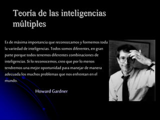 Teoría de las inteligencias 
múltiples 
Es de máxima importancia que reconozcamos y formemos toda 
la variedad de inteligencias. Todos somos diferentes, en gran 
parte porque todos tenemos diferentes combinaciones de 
inteligencias. Si lo reconocemos, creo que por lo menos 
tendremos una mejor oportunidad para manejar de manera 
adecuada los muchos problemas que nos enfrentan en el 
mundo. 
Howard Gardner 
 