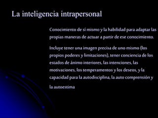 La inteligencia intrapersonal 
Conocimiento de sí mismo y la habilidad para adaptar las 
propias maneras de actuar a partir de ese conocimiento. 
Incluye tener una imagen precisa de uno mismo (los 
propios poderes y limitaciones), tener conciencia de los 
estados de ánimo interiores, las intenciones, las 
motivaciones, los temperamentos y los deseos, y la 
capacidad para la autodisciplina, la auto comprensión y 
la autoestima 
 