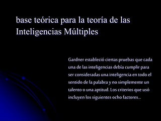 base teórica para la teoría de las 
Inteligencias Múltiples 
Gardner estableció ciertas pruebas que cada 
una de las inteligencias debía cumplir para 
ser consideradas una inteligencia en todo el 
sentido de la palabra y no simplemente un 
talento o una aptitud. Los criterios que usó 
incluyen los siguientes ocho factores… 
 